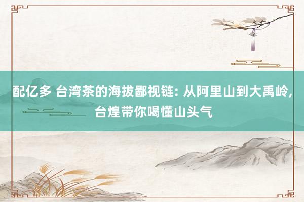 配亿多 台湾茶的海拔鄙视链: 从阿里山到大禹岭, 台煌带你喝懂山头气