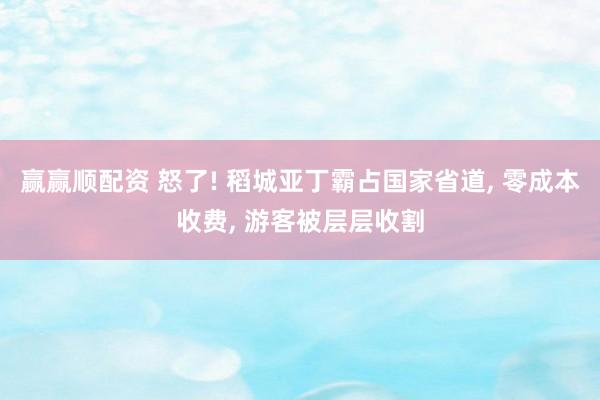 赢赢顺配资 怒了! 稻城亚丁霸占国家省道, 零成本收费, 游客被层层收割