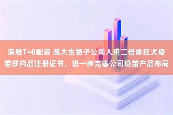 港股T+0配资 成大生物子公司人用二倍体狂犬疫苗获药品注册证书，进一步完善公司疫苗产品布局