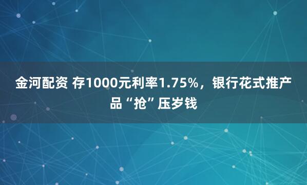 金河配资 存1000元利率1.75%，银行花式推产品“抢”压岁钱