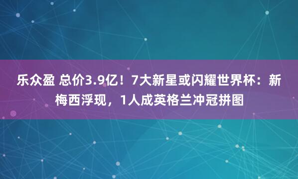 乐众盈 总价3.9亿！7大新星或闪耀世界杯：新梅西浮现，1人成英格兰冲冠拼图