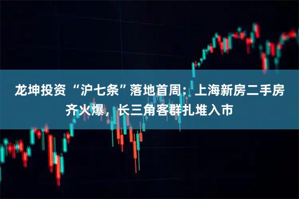 龙坤投资 “沪七条”落地首周：上海新房二手房齐火爆，长三角客群扎堆入市