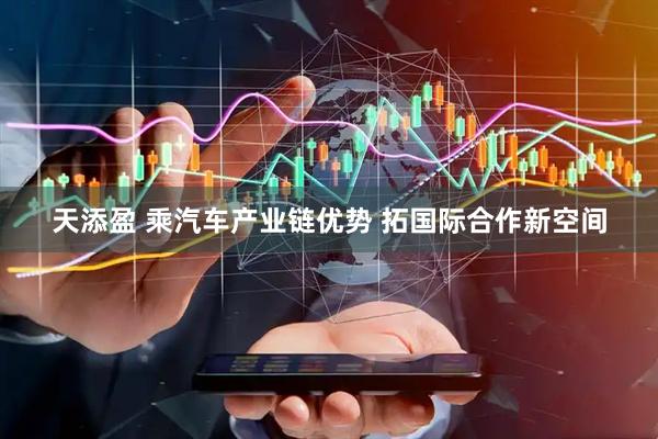 天添盈 乘汽车产业链优势 拓国际合作新空间