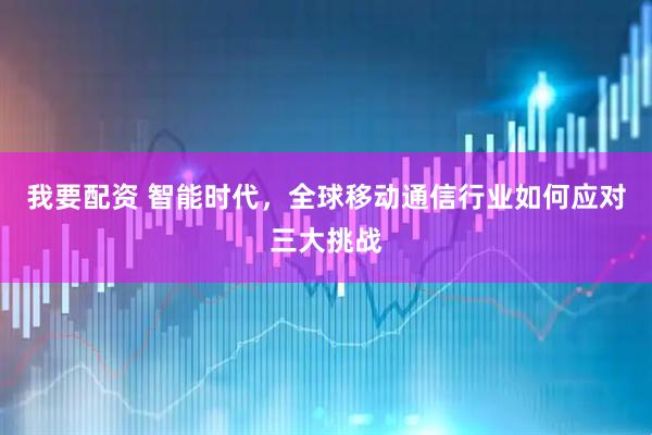 我要配资 智能时代，全球移动通信行业如何应对三大挑战
