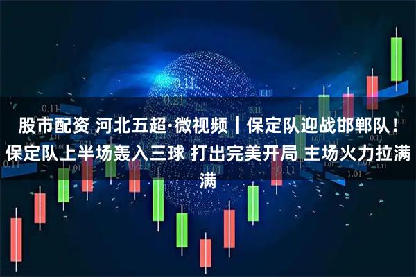 股市配资 河北五超·微视频｜保定队迎战邯郸队！保定队上半场轰入三球 打出完美开局 主场火力拉满
