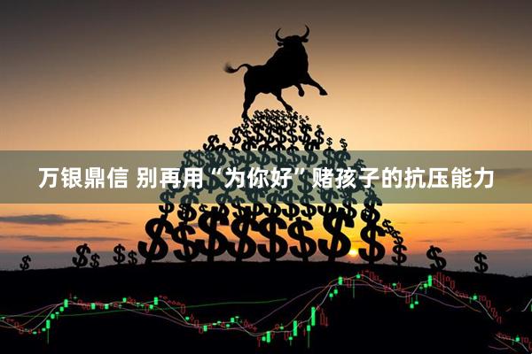 万银鼎信 别再用“为你好”赌孩子的抗压能力