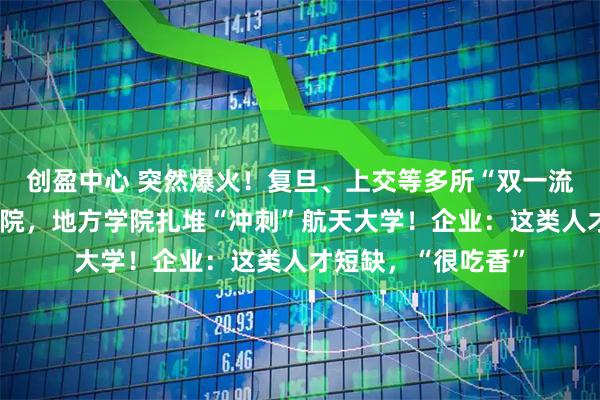 创盈中心 突然爆火！复旦、上交等多所“双一流”高校增设航天学院，地方学院扎堆“冲刺”航天大学！企业：这类人才短缺，“很吃香”