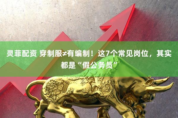 灵菲配资 穿制服≠有编制！这7个常见岗位，其实都是“假公务员”