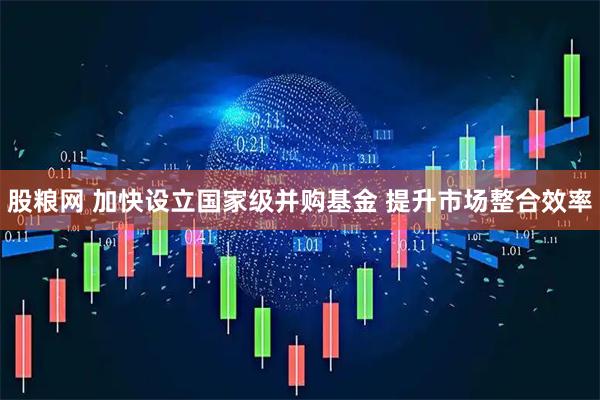 股粮网 加快设立国家级并购基金 提升市场整合效率