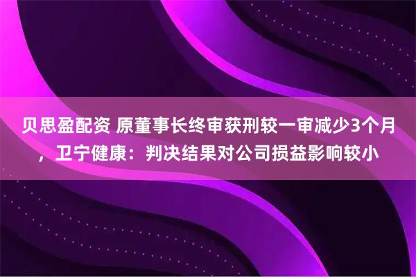 贝思盈配资 原董事长终审获刑较一审减少3个月，卫宁健康：判决结果对公司损益影响较小