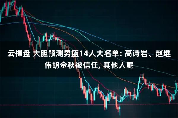 云操盘 大胆预测男篮14人大名单: 高诗岩、赵继伟胡金秋被信任, 其他人呢