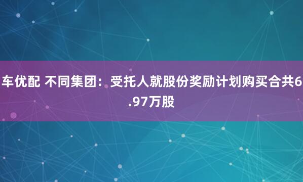 车优配 不同集团：受托人就股份奖励计划购买合共6.97万股