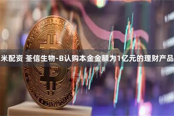 米配资 荃信生物-B认购本金金额为1亿元的理财产品