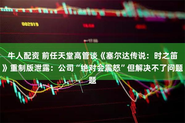 牛人配资 前任天堂高管谈《塞尔达传说：时之笛》重制版泄露：公司“绝对会震怒”但解决不了问题