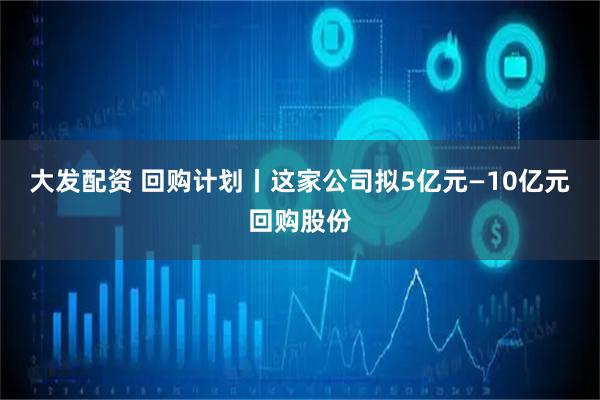 大发配资 回购计划丨这家公司拟5亿元—10亿元回购股份