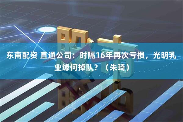 东南配资 直通公司：时隔16年再次亏损，光明乳业缘何掉队？（朱琦）