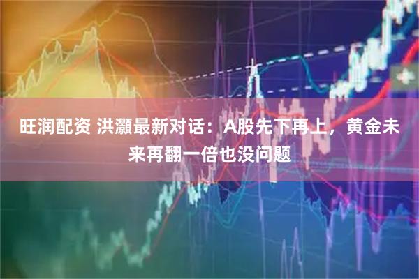 旺润配资 洪灝最新对话：A股先下再上，黄金未来再翻一倍也没问题