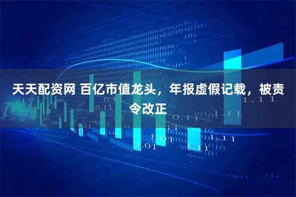 天天配资网 百亿市值龙头，年报虚假记载，被责令改正