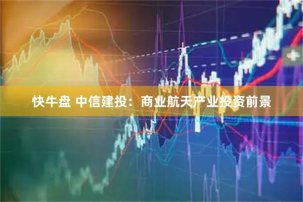 快牛盘 中信建投：商业航天产业投资前景