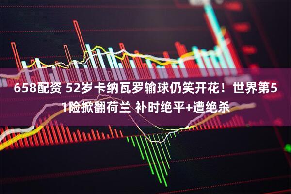 658配资 52岁卡纳瓦罗输球仍笑开花！世界第51险掀翻荷兰 补时绝平+遭绝杀