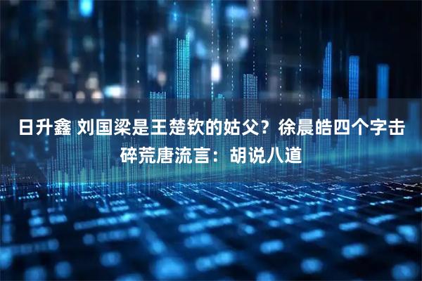日升鑫 刘国梁是王楚钦的姑父？徐晨皓四个字击碎荒唐流言：胡说八道
