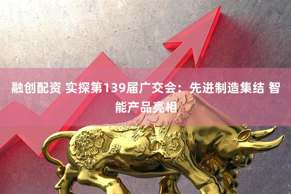 融创配资 实探第139届广交会：先进制造集结 智能产品亮相