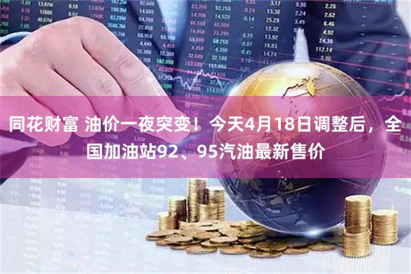 同花财富 油价一夜突变！今天4月18日调整后，全国加油站92、95汽油最新售价