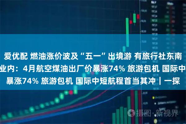爱优配 燃油涨价波及“五一”出境游 有旅行社东南亚  澳新团期被迫取消 业内：4月航空煤油出厂价暴涨74% 旅游包机 国际中短航程首当其冲｜一探