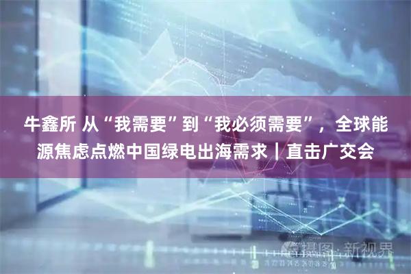 牛鑫所 从“我需要”到“我必须需要”，全球能源焦虑点燃中国绿电出海需求｜直击广交会
