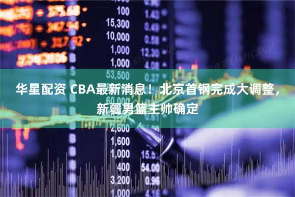 华星配资 CBA最新消息！北京首钢完成大调整，新疆男篮主帅确定