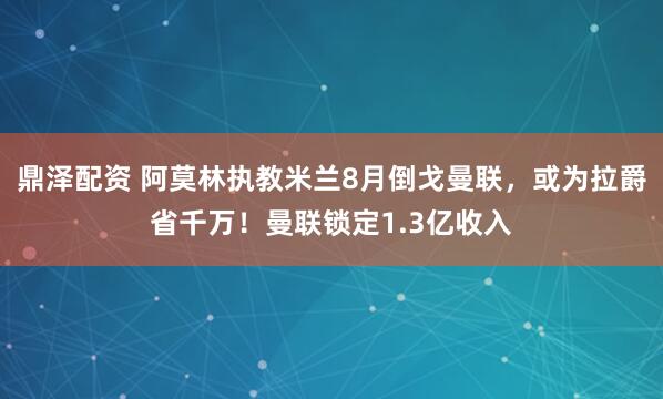 鼎泽配资 阿莫林执教米兰8月倒戈曼联，或为拉爵省千万！曼联锁定1.3亿收入