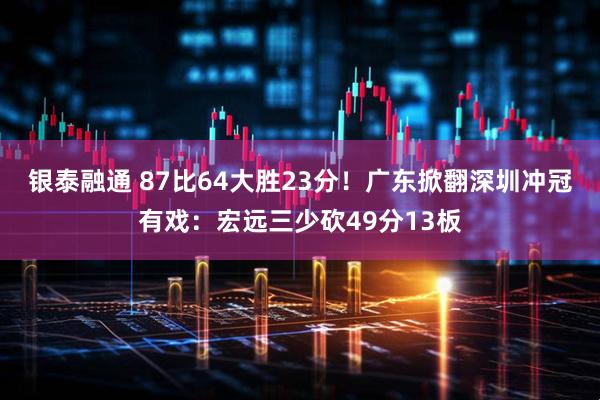 银泰融通 87比64大胜23分！广东掀翻深圳冲冠有戏：宏远三少砍49分13板