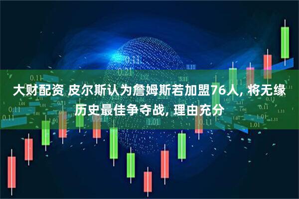 大财配资 皮尔斯认为詹姆斯若加盟76人, 将无缘历史最佳争夺战, 理由充分