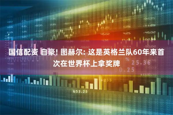 国信配资 自豪! 图赫尔: 这是英格兰队60年来首次在世界杯上拿奖牌