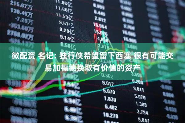 微配资 名记: 独行侠希望留下西塞 很有可能交易加福德换取有价值的资产