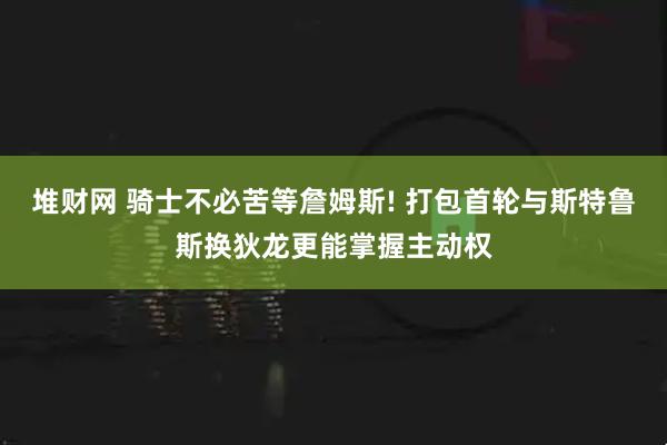 堆财网 骑士不必苦等詹姆斯! 打包首轮与斯特鲁斯换狄龙更能掌握主动权