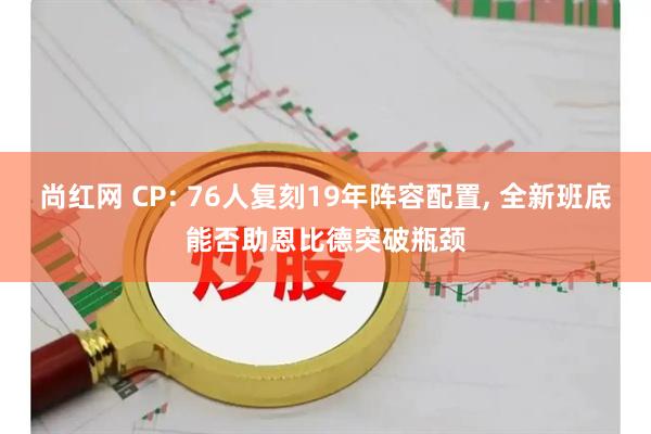 尚红网 CP: 76人复刻19年阵容配置, 全新班底能否助恩比德突破瓶颈