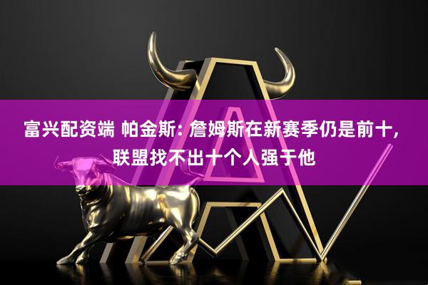 富兴配资端 帕金斯: 詹姆斯在新赛季仍是前十, 联盟找不出十个人强于他