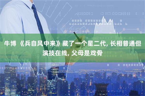牛博 《兵自风中来》藏了一个星二代, 长相普通但演技在线, 父母是戏骨