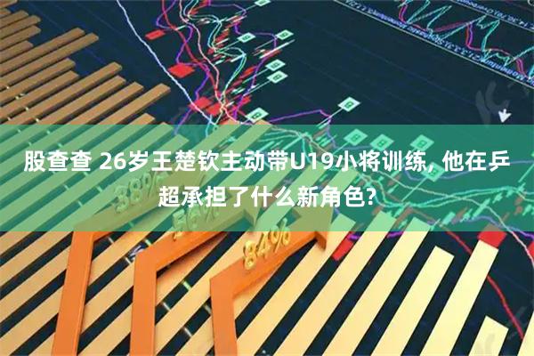 股查查 26岁王楚钦主动带U19小将训练, 他在乒超承担了什么新角色?